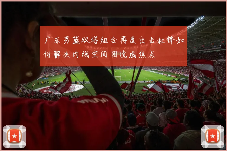 广东男篮双塔组合再度出击杜锋如何解决内线空间困境成焦点