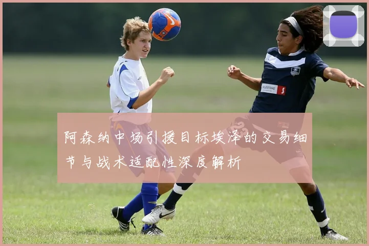阿森纳中场引援目标埃泽的交易细节与战术适配性深度解析
